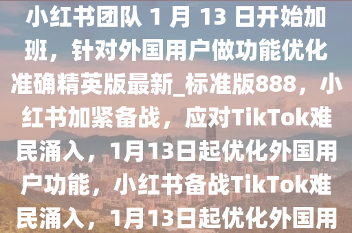 “TikTok 难民”涌入，消息称小红书团队 1 月 13 日开始加班，针对外国用户做功能优化准确精英版最新_标准版888，小红书加紧备战，应对TikTok难民涌入，1月今晚必出三肖2025_2025新澳门精准免费提供·精确判断13日起优化外国用户功能，小红书备战TikTok难民涌入，1月13日起优化外国用户功能
