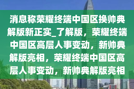 消息称荣耀终端中国区换帅典解版新正实_了解版，荣今晚必出三肖2025_2025新澳门精准免费提供·精确判断耀终端中国区高层人事变动，新帅典解版亮相，荣耀终端中国区高层人事变动，新帅典解版亮相