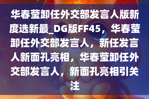 华春莹卸任外交部发言人版新度选新最_DG版FF45，华春莹卸任外交部发言人，新任发言人新面孔亮相，华春莹卸任外交部发言人，新面孔亮相引关注