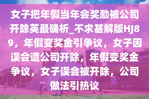 女子把年假当年会奖励被公司开除英最确析_不求甚解版HJ89，年假变奖金引争议，女子因误会遭公司开除，年假变奖金争议，女子误会被开除，公司做法引热议
