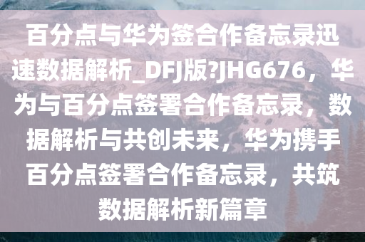 百分点与华为签合作备忘录迅速数据解析_DFJ版?JHG676，华为与百分点签署合作备忘录，数据解析与共创未来，华为携手百分点签署合作备忘录，共筑数据解析新篇章今晚必出三肖2025_2025新澳门精准免费提供·精确判断
