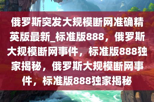 俄罗斯突发大规模断网准确精英版最新_标准版888，俄罗斯大规模断网事件，标准版888独家揭秘，俄罗斯大规模断网事件，标准版888独家揭秘今晚必出三肖2025_2025新澳门精准免费提供·精确判断