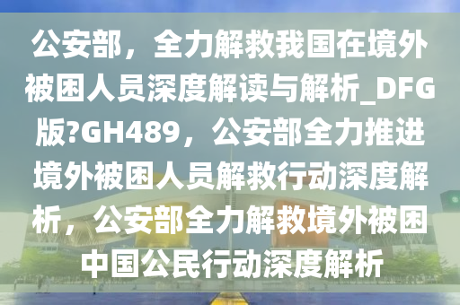 公安部，全力解救我国在境外被困人员深度解读与解析_DFG版?GH489，公安部全力推进境外被困人员解救行动深度解析，公安部全力解救境外被困中国公民行动深度解析