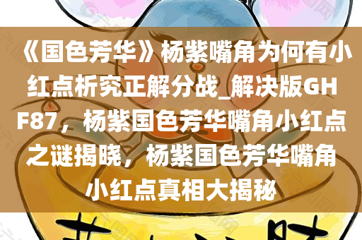 《国色芳华》杨紫嘴角为何有小红点析究正解分战_解决版GHF87，杨紫国色芳华嘴角小红点之谜揭晓，杨紫国色芳华嘴角小红点真相大揭秘