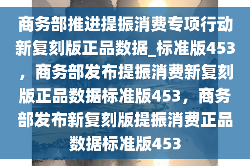 商务部推进提振消费专项行动新复刻版正品数据_标准版453，商务部发布提振消费新复刻版正品数据标准版453，商务部发布新复刻版提振消费正品数据标准版453