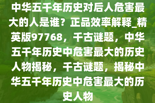 中华五千年历史对后人危害最大的人是谁？正品效率解释_精英版97768，千古谜题，中华五千年历史中危害最大的历史人物揭秘，千古谜题，揭秘中华五千年历史中危害最大的历史人物