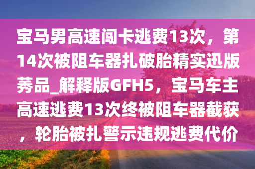 宝马男高速闯卡逃费13次，第14次被阻车器扎破胎精实迅版莠品_解释版GFH5，宝马车主高速逃费13次终被阻车器截获，轮胎被扎警示违规逃费代价