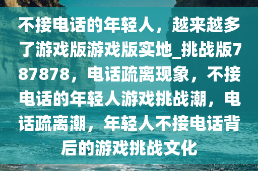 不接电话的年轻人，越来越多了游戏版游戏版实地_挑战版787878，电话疏离现象，不接电话的年轻人游戏挑战潮，电话疏离潮，年轻人不接电话背后的游戏挑战文化