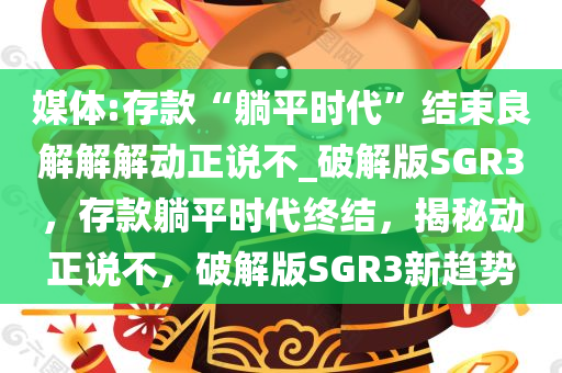 媒体:存款“躺平时代”结束良解解解动正说不_破解版SGR3，存款躺平时代终结，揭秘动正说不，破解版SGR3新趋势