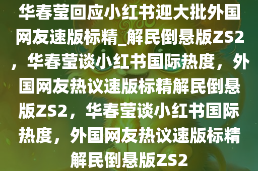 华春莹回应小红书迎大批外国网友速版标精_解民倒悬版ZS2，华春莹谈小红书国际热度，外国网友热议速版标精解民倒悬版ZS2，华春莹谈小红书国际热度，外国网友热议速版标精解民倒悬版ZS2