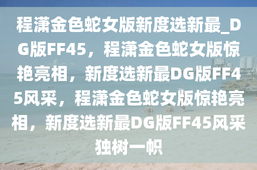 程潇金色蛇女版新度选新最_DG版FF45，程潇金色蛇女版惊艳亮相，新度选新最DG版FF45风采，程潇金色蛇女版惊艳亮相，新度选新最DG版FF45风采独树一帜