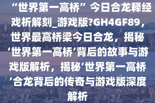 “世界第一高桥”今日合龙释经戏析解刻_游戏版?GH4GF89，世界最高桥梁今日合龙，揭秘‘世界第一高桥’背后的故事与游戏版解析，揭秘‘世界第一高桥’合龙背后的传奇与游戏版深度解析