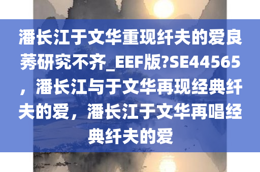 潘长江于文华重现纤夫的爱良莠研究不齐_EEF版?SE44565，潘长江与于文华再现经典纤夫的爱，潘长江于文华再唱经典纤夫的爱