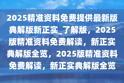 2025精准资料免费提供最新版典解版新正实_了解版，2025版精准资料免费解读，新正实典解版全览，2025版精准资料免费解读，新正实典解版全览