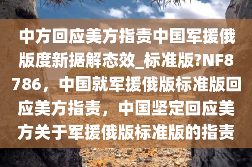 中方回应美方指责中国军援俄版度新据解态效_标准版?NF8786，中国就军援俄版标准版回应美方指责，中国坚定回应美方关于军援俄版标准版的指责