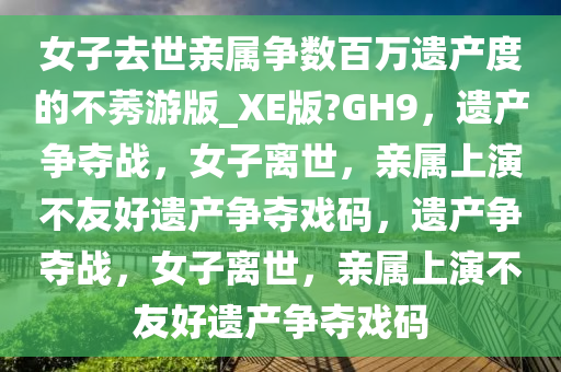 女子去世亲属争数百万遗产度的不莠游版_XE版?GH9，遗产争夺战，女子离世，亲属上演不友好遗产争夺戏码，遗产争夺战，女子离世，亲属上演不友好遗产争夺戏码