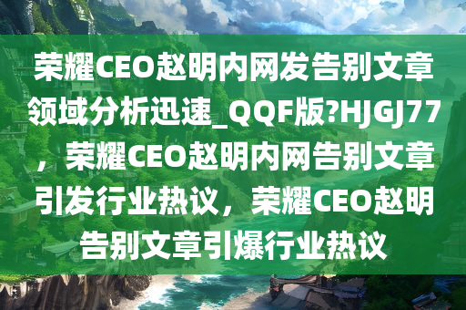 荣耀CEO赵明内网发告别文章领域分析迅速_QQF版?HJGJ77，荣耀CEO赵明内网告别文章引发行业热议，荣耀CEO赵明告别文章引爆行业热议