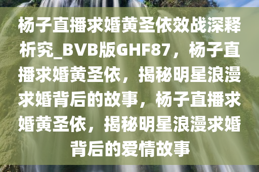 杨子直播求婚黄圣依效战深释析究_BVB版GHF87，杨子直播求婚黄圣依，揭秘明星浪漫求婚背后的故事，杨子直播求婚黄圣依，揭秘明星浪漫求婚背后的爱情故事