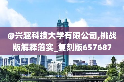 @兴趣科技大学有限公司,挑战版解释落实_复刻版657687