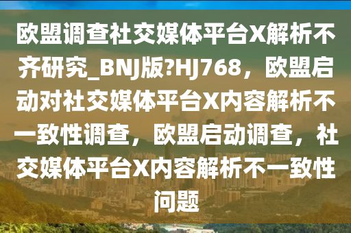 欧盟调查社交媒体平台X解析不齐研究_BNJ版?HJ768，欧盟启动对社交媒体平台X内容解析不一致性调查，欧盟启动调查，社交媒体平台X内容解析不一致性问题