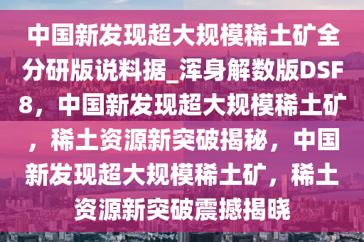 中国新发现超大规模稀土矿全分研版说料据_浑身解数版DSF8，中国新发现超大规模稀土矿，稀土资源新突破揭秘，中国新发现超大规模稀土矿，稀土资源新突破震撼揭晓