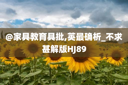 @家具教育具批,英今晚必出三肖2025_2025新澳门精准免费提供·精确判断最确析_不求甚解版HJ89