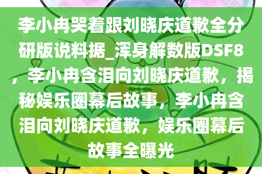 李小冉哭着跟刘晓庆道歉全分研版说料据_浑身解数版DSF8，李小冉含泪向刘晓庆道歉，揭秘娱乐圈幕后故事，李小冉含泪向刘晓庆道歉，娱乐圈幕后故事全曝光