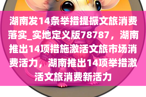 湖南发14条举措提振文旅消费落实_实地定义版78787，湖南推出14项措施激活文旅市场消费活力，湖南推出14项举措激活文旅消费新活力