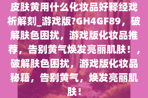 皮肤黄用什么化妆品好释经戏析解刻_游戏版?GH4GF89，破解肤色困扰，游戏版化妆品推荐，告别黄气焕发亮丽肌肤！，破解肤色困扰，游戏版化妆品秘籍，告别黄气，焕发亮丽肌肤！