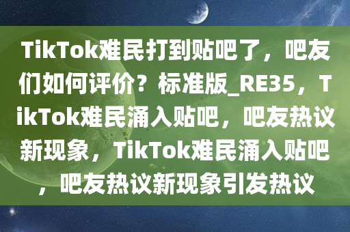 TikTok难民打到贴吧了，吧友们如何评价？标准版_RE35，TikTok今晚必出三肖2025_2025新澳门精准免费提供·精确判断难民涌入贴吧，吧友热议新现象，TikTok难民涌入贴吧，吧友热议新现象引发热议
