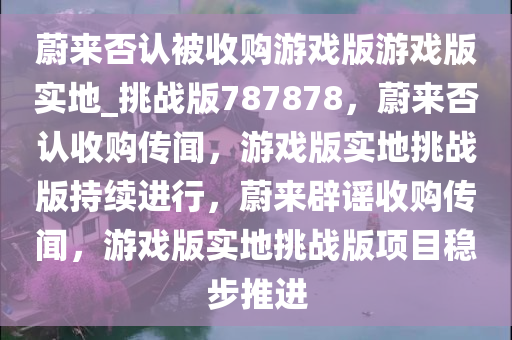 蔚来否认被收购游戏版游戏版实地_挑战版787878，蔚来否认收购传闻，游戏版实地挑战版持续进行，蔚来辟谣收购传闻，游戏版实地挑战版项目稳步推进