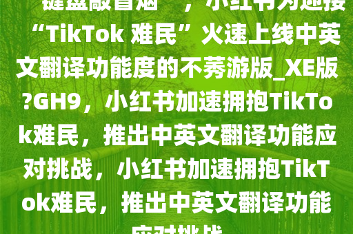 “键盘敲冒烟”，小红书为迎接“TikTok 难民”火速上线中英文翻译功能度的不莠游版_XE版?GH9，小红书加速拥抱TikTok难民，推出中英文翻译功能应对挑战，小红书加速拥抱TikTok难民，推出中英文翻译功能应对挑战