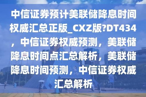 中信证券预计美联储降息时间权威汇总正版_CXZ版?DT434，中信证券权威预测，美联储降息时间点汇总解析，美联储降息时间预测，中信证券权威汇总解析