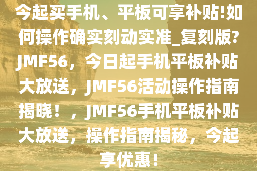 今起买手机、平板可享补贴!如何操作确实刻动实准_复刻版?JMF56，今日起手机平板补贴大放送，JMF56活动操作指南揭晓！，JMF56手机平板补贴大放送，操作指南揭秘，今起享优惠！