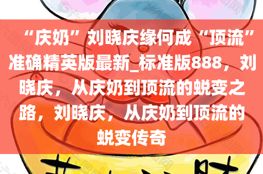 “庆奶”刘晓庆缘何成“顶流”准确精英版最新_标准版888，刘晓庆，从庆奶到顶流的蜕变之路，刘晓庆，从庆奶到顶流的蜕变传奇