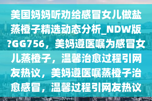 美国妈妈听劝给感冒女儿做盐蒸橙子精选动态分析_NDW版?GG756，美妈遵医嘱为感冒女儿蒸橙子，温馨治愈过程引网友热议，美妈遵医嘱蒸橙子治愈感冒，温馨过程引网友热议