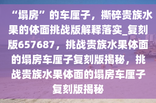 “塌房”的车厘子，撕碎贵族水果的体面挑战版解释落实_复刻版657687，挑战贵族水果体面的塌房车厘子复刻版揭秘，挑战贵族水果体面的塌房车厘子复刻版揭秘