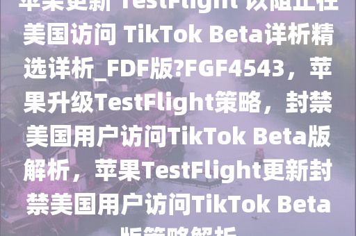 苹果更新 TestFlight 以阻止在美国访问 TikTok Beta详析精选详析_FDF版?FGF4543，苹果升级TestFlight策略，封禁美国用户访问TikTok Beta版解析，苹果TestFlight更新封禁美国用户访问TikTok Beta版策略解析