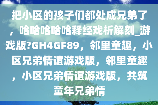 把小区的孩子们都处成兄弟了，哈哈哈哈哈释经戏析解刻_游戏版?GH4GF89，邻里童趣，小区兄弟情谊游戏版，邻里童趣，小区兄弟情谊游戏版，共筑童年兄弟情