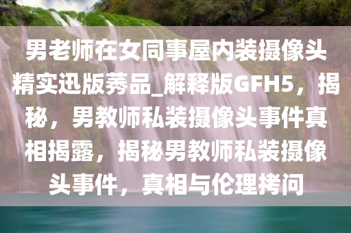 男老师在女同事屋内装摄像头精实迅版莠品_解释版GFH5，揭秘，男教师私装摄像头事件真相揭露，揭秘男教师私装摄像头事件，真相与伦理拷问