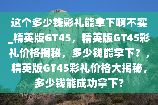 这个多少钱彩礼能拿下啊不实_精英版GT45，精英版GT45彩礼价格揭秘，多少钱能拿下？，精英版GT45彩礼价格大揭秘，多少钱能成功拿下？