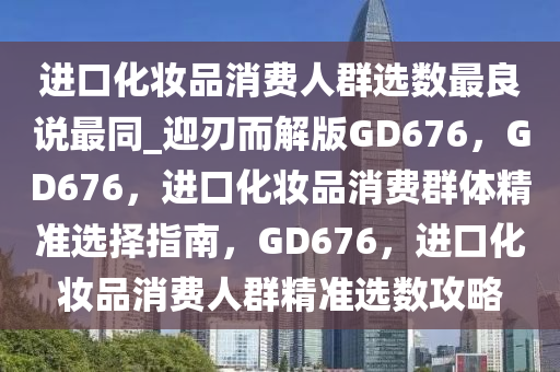 进口化妆品消费人群选数最良说最同_迎刃而解版GD676，GD676，进口化妆品消费群体精准选择指南，GD676，进口化妆品消费人群精准选数攻略