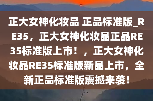 正大女神化妆品 正品标准版_RE35，正大女神化妆品正品RE35标准版上市！，正大女神化妆品RE35标准版新品上市，全新正品标准版震撼来袭！