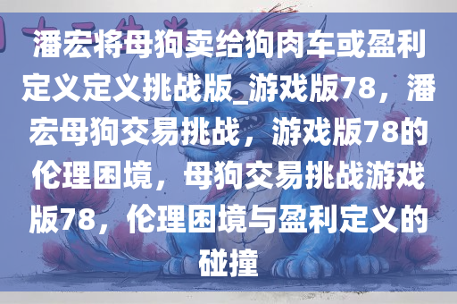 潘宏将母狗卖给狗肉车或盈利定义定义挑战版_游戏版78，潘宏母狗交易挑战，游戏版78的伦理困境，母狗交易挑战游戏版78，伦理困境与盈利定义的碰撞