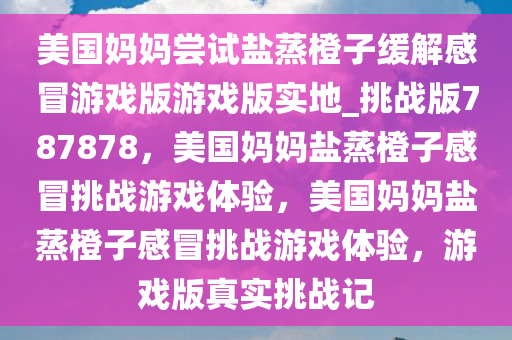 美国妈妈尝试盐蒸橙子缓解感冒游戏版游戏版实地_挑战版787878，美国妈妈盐蒸橙子感冒挑战游戏体验，美国妈妈盐蒸橙子感冒挑战游戏体验，游戏版真实挑战记