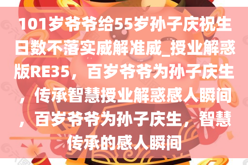 101岁爷爷给55岁孙子庆祝生日数不落实威解准威_授业解惑版RE35，百岁爷爷为孙子庆生，传承智慧授业解惑感人瞬间，百岁爷爷为孙子庆生，智慧传承的感人瞬间