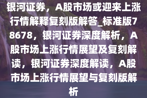 银河证券，A股市场或迎来上涨行情解释复刻版解答_标准版78678，银河证券深度解析，A股市场上涨行情展望及复刻解读，银河证券深度解读，A股市场上涨行情展望与复刻版解析