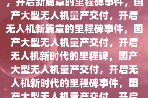 国产大型无人机首次量产交付，开启新篇章的里程碑事件，国产大型无人机量产交付，开启无人机新篇章的里程碑事件，国产大型无人机量产交付，开启无人机新时代的里程碑，国产大型无人机量产交付，开启无人机新时代的里程碑事件，国产大型无人机量产交付，开启无人机新时代的里程碑