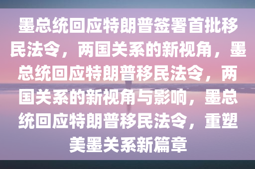 墨总统回应特朗普签署首批移民法令，两国关系的新视角，墨总统回应特朗普移民法令，两国关系的新视角与影响，墨总统回应特朗普移民法令，重塑美墨关系新篇章