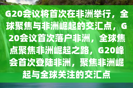 G20会议将首次在非洲举行，全球聚焦与非洲崛起的交汇点，G20会议首次落户非洲，全球焦点聚焦非洲崛起之路，G20峰会首次登陆非洲，聚焦非洲崛起与全球关注的交汇点